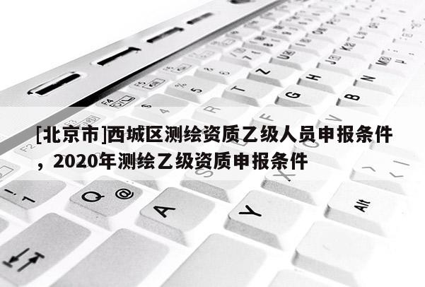 [北京市]西城區(qū)測繪資質(zhì)乙級人員申報條件，2020年測繪乙級資質(zhì)申報條件