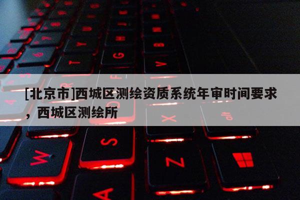[北京市]西城區(qū)測繪資質(zhì)系統(tǒng)年審時間要求，西城區(qū)測繪所