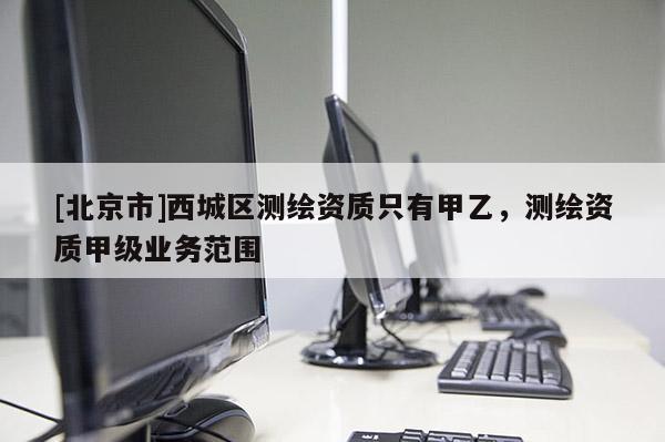 [北京市]西城區(qū)測繪資質(zhì)只有甲乙，測繪資質(zhì)甲級業(yè)務(wù)范圍