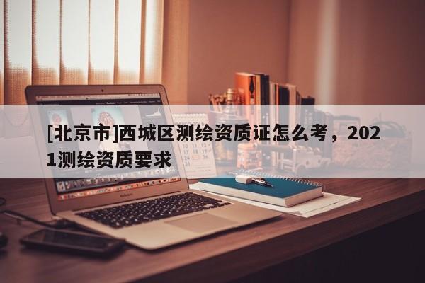 [北京市]西城區(qū)測繪資質證怎么考，2021測繪資質要求