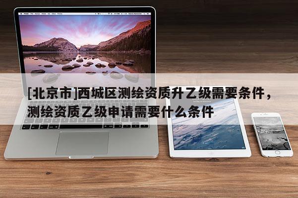 [北京市]西城區測繪資質升乙級需要條件，測繪資質乙級申請需要什么條件
