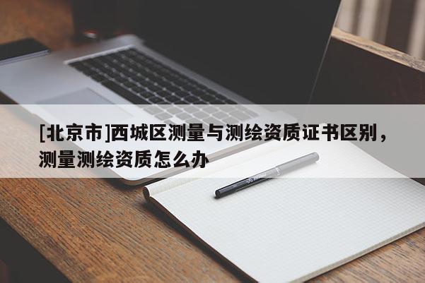 [北京市]西城區測量與測繪資質證書區別，測量測繪資質怎么辦