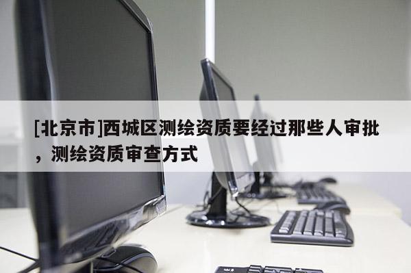 [北京市]西城區測繪資質要經過那些人審批，測繪資質審查方式