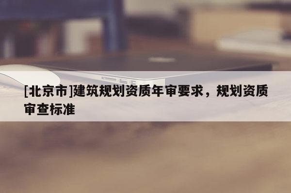 [北京市]建筑規(guī)劃資質(zhì)年審要求，規(guī)劃資質(zhì)審查標準