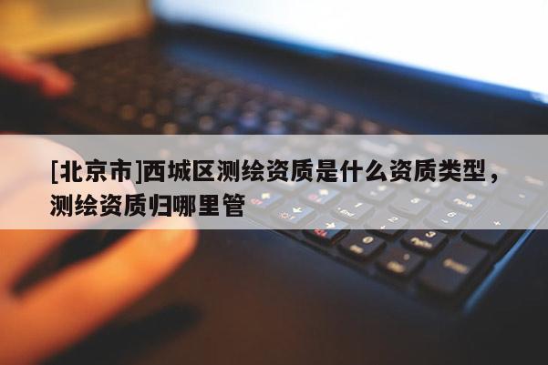 [北京市]西城區測繪資質是什么資質類型，測繪資質歸哪里管