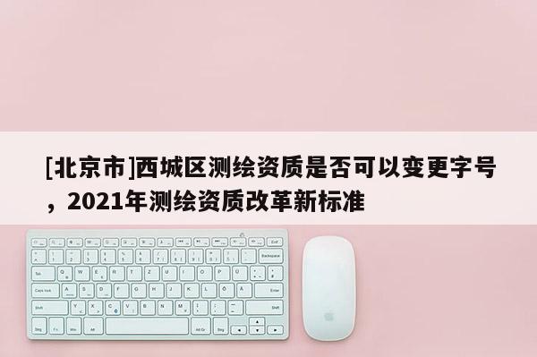 [北京市]西城區(qū)測(cè)繪資質(zhì)是否可以變更字號(hào)，2021年測(cè)繪資質(zhì)改革新標(biāo)準(zhǔn)