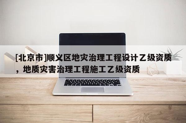 [北京市]順義區地災治理工程設計乙級資質，地質災害治理工程施工乙級資質