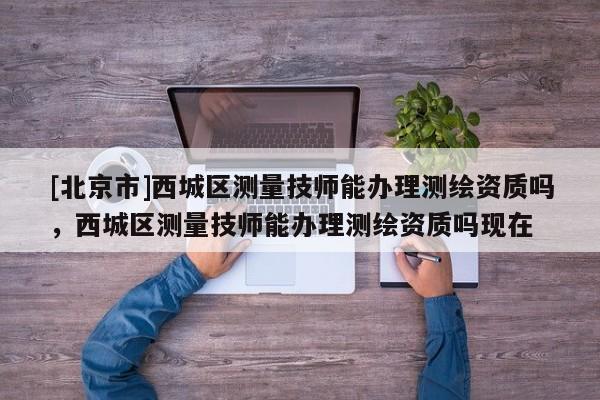 [北京市]西城區測量技師能辦理測繪資質嗎，西城區測量技師能辦理測繪資質嗎現在