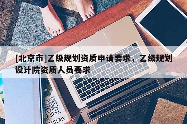 [北京市]乙級規劃資質申請要求，乙級規劃設計院資質人員要求