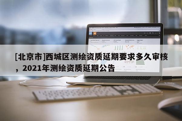 [北京市]西城區測繪資質延期要求多久審核，2021年測繪資質延期公告