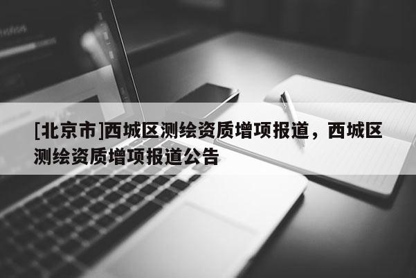 [北京市]西城區(qū)測繪資質(zhì)增項報道，西城區(qū)測繪資質(zhì)增項報道公告