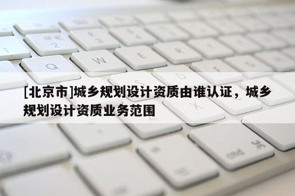 [北京市]城鄉(xiāng)規(guī)劃設(shè)計資質(zhì)由誰認證，城鄉(xiāng)規(guī)劃設(shè)計資質(zhì)業(yè)務(wù)范圍