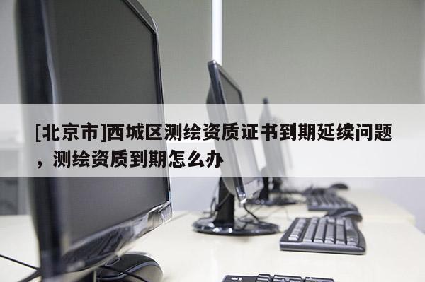 [北京市]西城區測繪資質證書到期延續問題，測繪資質到期怎么辦