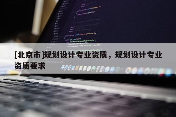 [北京市]規(guī)劃設(shè)計專業(yè)資質(zhì)，規(guī)劃設(shè)計專業(yè)資質(zhì)要求