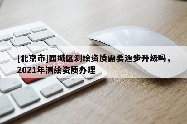 [北京市]西城區測繪資質需要逐步升級嗎，2021年測繪資質辦理