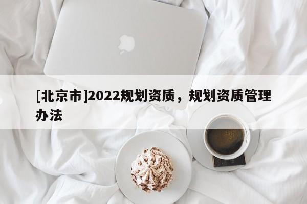 [北京市]2022規(guī)劃資質(zhì)，規(guī)劃資質(zhì)管理辦法