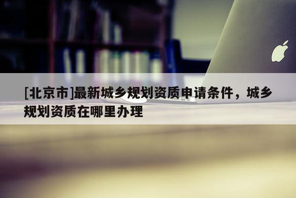 [北京市]最新城鄉規劃資質申請條件，城鄉規劃資質在哪里辦理