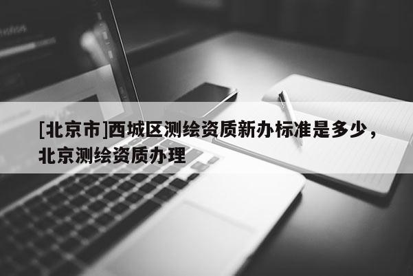 [北京市]西城區測繪資質新辦標準是多少，北京測繪資質辦理