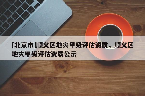 [北京市]順義區地災甲級評估資質，順義區地災甲級評估資質公示