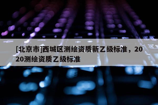 [北京市]西城區測繪資質新乙級標準，2020測繪資質乙級標準