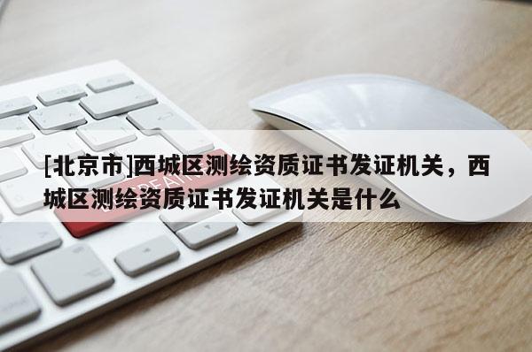 [北京市]西城區測繪資質證書發證機關，西城區測繪資質證書發證機關是什么