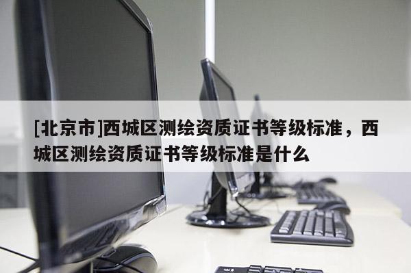 [北京市]西城區測繪資質證書等級標準，西城區測繪資質證書等級標準是什么