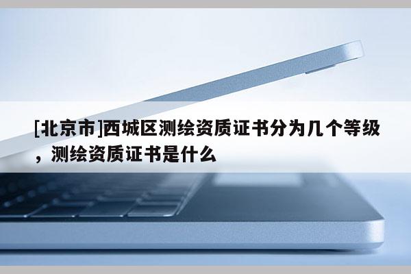 [北京市]西城區測繪資質證書分為幾個等級，測繪資質證書是什么
