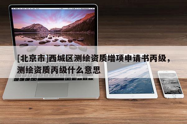 [北京市]西城區測繪資質增項申請書丙級，測繪資質丙級什么意思