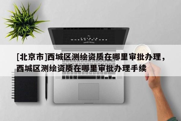[北京市]西城區測繪資質在哪里審批辦理，西城區測繪資質在哪里審批辦理手續