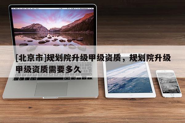 [北京市]規劃院升級甲級資質，規劃院升級甲級資質需要多久