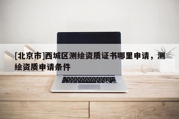 [北京市]西城區測繪資質證書哪里申請，測繪資質申請條件