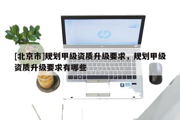 [北京市]規劃甲級資質升級要求，規劃甲級資質升級要求有哪些