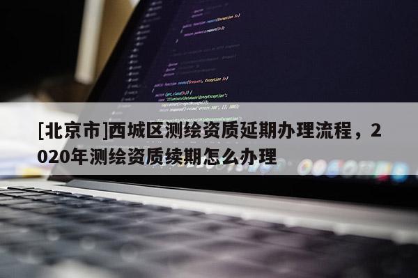 [北京市]西城區測繪資質延期辦理流程，2020年測繪資質續期怎么辦理