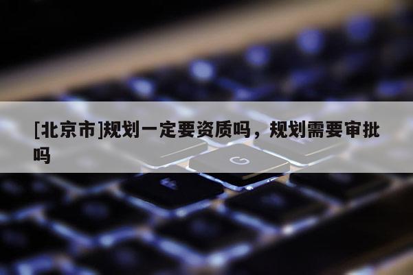 [北京市]規劃一定要資質嗎，規劃需要審批嗎