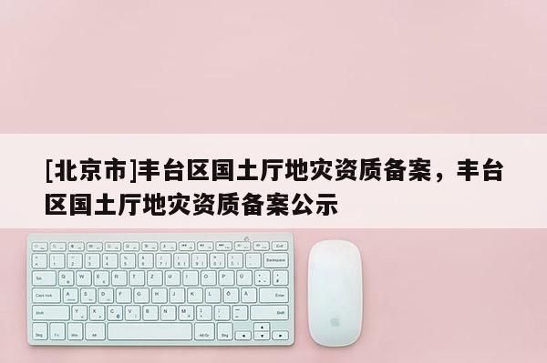 [北京市]豐臺區國土廳地災資質備案，豐臺區國土廳地災資質備案公示