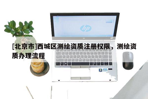 [北京市]西城區(qū)測繪資質(zhì)注冊權(quán)限，測繪資質(zhì)辦理流程