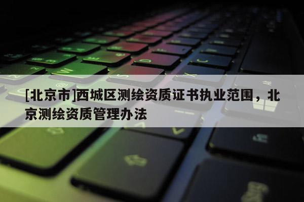 [北京市]西城區(qū)測繪資質(zhì)證書執(zhí)業(yè)范圍，北京測繪資質(zhì)管理辦法