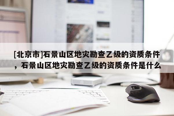 [北京市]石景山區地災勘查乙級的資質條件，石景山區地災勘查乙級的資質條件是什么