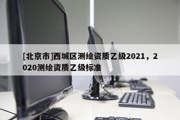 [北京市]西城區(qū)測(cè)繪資質(zhì)乙級(jí)2021，2020測(cè)繪資質(zhì)乙級(jí)標(biāo)準(zhǔn)