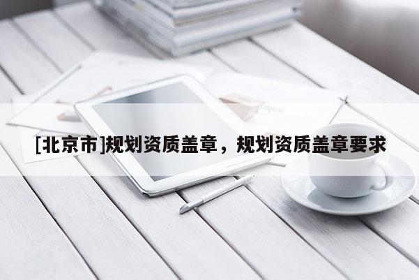 [北京市]規劃資質蓋章，規劃資質蓋章要求