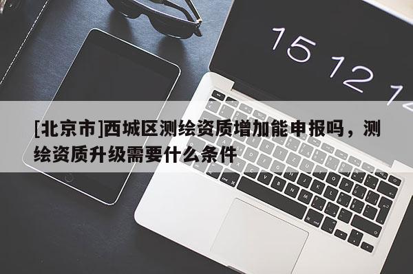[北京市]西城區測繪資質增加能申報嗎，測繪資質升級需要什么條件