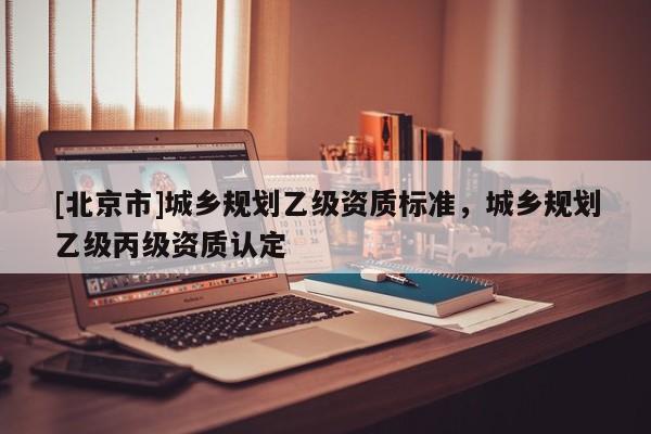 [北京市]城鄉規劃乙級資質標準，城鄉規劃乙級丙級資質認定