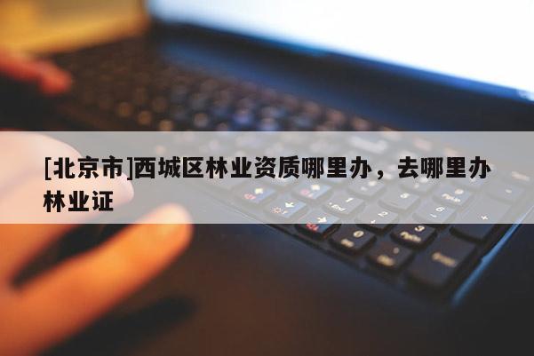 [北京市]西城區林業資質哪里辦，去哪里辦林業證