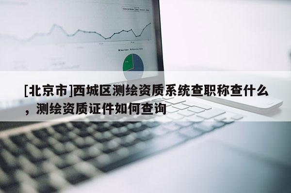 [北京市]西城區測繪資質系統查職稱查什么，測繪資質證件如何查詢