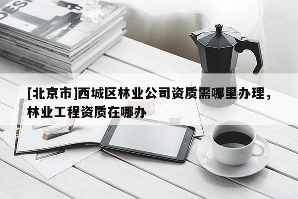 [北京市]西城區林業公司資質需哪里辦理，林業工程資質在哪辦