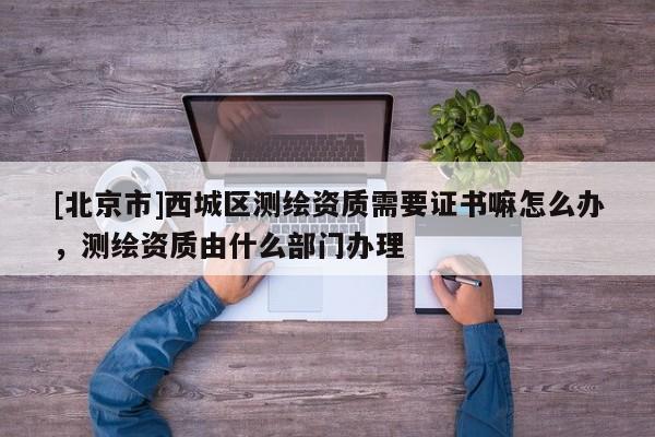 [北京市]西城區測繪資質需要證書嘛怎么辦，測繪資質由什么部門辦理