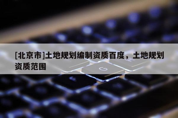 [北京市]土地規劃編制資質百度，土地規劃資質范圍