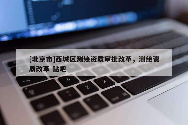 [北京市]西城區測繪資質審批改革，測繪資質改革 貼吧