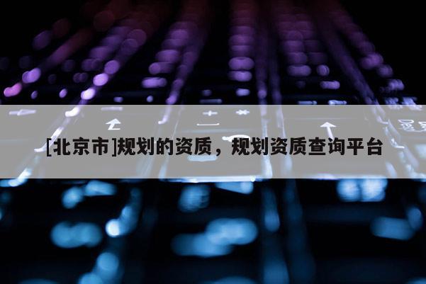 [北京市]規劃的資質，規劃資質查詢平臺